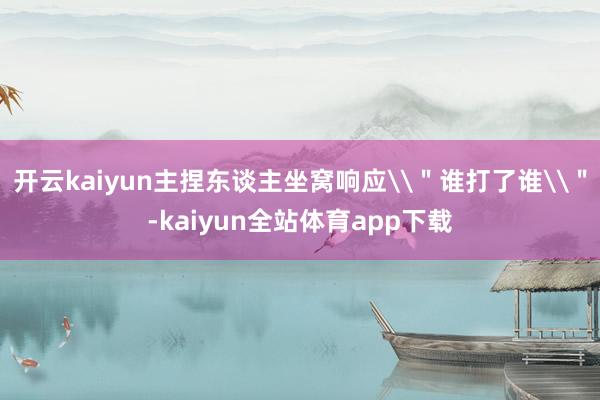 开云kaiyun主捏东谈主坐窝响应\＂谁打了谁\＂-kaiyun全站体育app下载