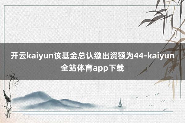 开云kaiyun该基金总认缴出资额为44-kaiyun全站体育app下载