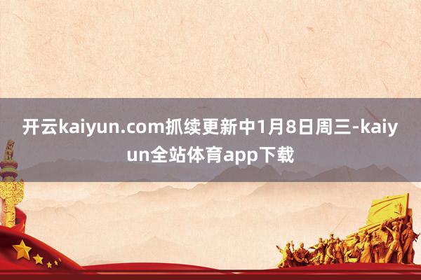 开云kaiyun.com抓续更新中1月8日周三-kaiyun全站体育app下载