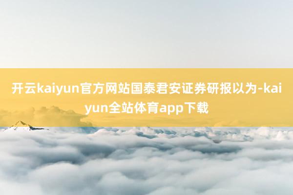 开云kaiyun官方网站国泰君安证券研报以为-kaiyun全站体育app下载