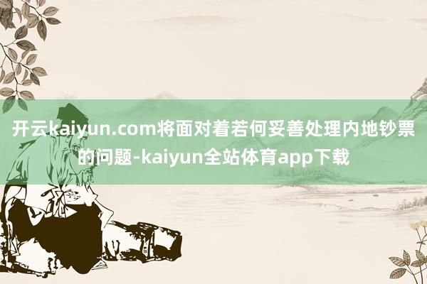 开云kaiyun.com将面对着若何妥善处理内地钞票的问题-kaiyun全站体育app下载