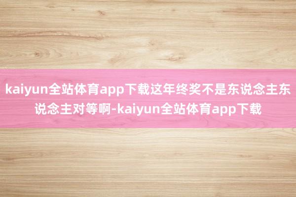 kaiyun全站体育app下载这年终奖不是东说念主东说念主对等啊-kaiyun全站体育app下载