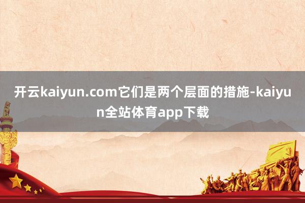 开云kaiyun.com它们是两个层面的措施-kaiyun全站体育app下载