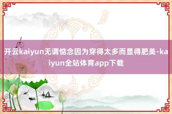 开云kaiyun无谓惦念因为穿得太多而显得肥美-kaiyun全站体育app下载