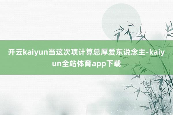 开云kaiyun当这次项计算总厚爱东说念主-kaiyun全站体育app下载