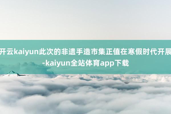 开云kaiyun此次的非遗手造市集正值在寒假时代开展-kaiyun全站体育app下载