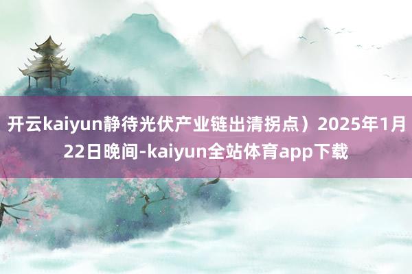 开云kaiyun静待光伏产业链出清拐点）2025年1月22日晚间-kaiyun全站体育app下载