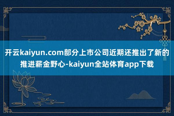 开云kaiyun.com部分上市公司近期还推出了新的推进薪金野心-kaiyun全站体育app下载