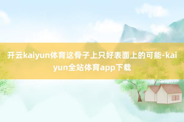 开云kaiyun体育这骨子上只好表面上的可能-kaiyun全站体育app下载