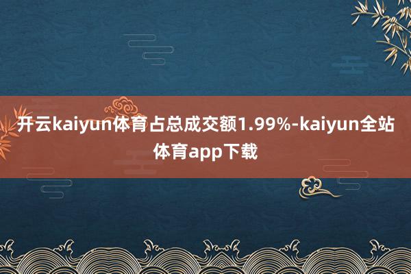 开云kaiyun体育占总成交额1.99%-kaiyun全站体育app下载