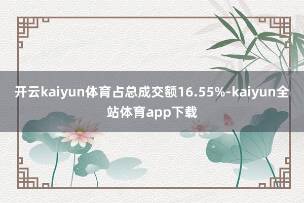 开云kaiyun体育占总成交额16.55%-kaiyun全站体育app下载