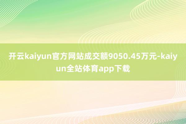 开云kaiyun官方网站成交额9050.45万元-kaiyun全站体育app下载