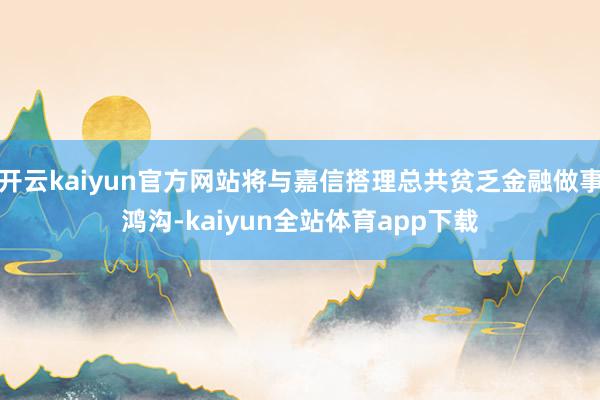 开云kaiyun官方网站将与嘉信搭理总共贫乏金融做事鸿沟-kaiyun全站体育app下载