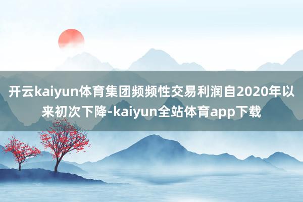 开云kaiyun体育集团频频性交易利润自2020年以来初次下降-kaiyun全站体育app下载