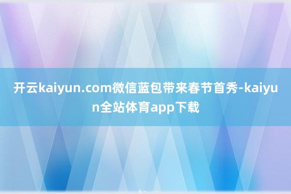 开云kaiyun.com微信蓝包带来春节首秀-kaiyun全站体育app下载