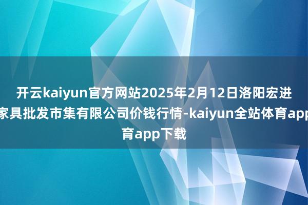 开云kaiyun官方网站2025年2月12日洛阳宏进农副家具批发市集有限公司价钱行情-kaiyun全站体育app下载