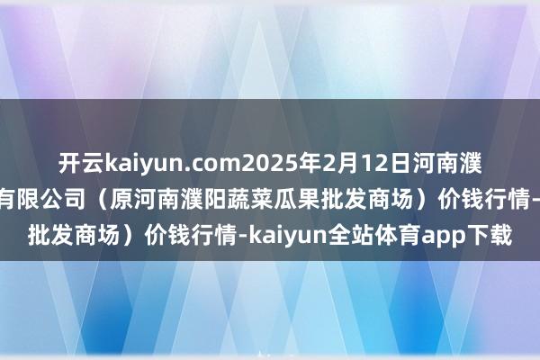 开云kaiyun.com2025年2月12日河南濮阳宏进农副居品批发商场有限公司（原河南濮阳蔬菜瓜果批发商场）价钱行情-kaiyun全站体育app下载