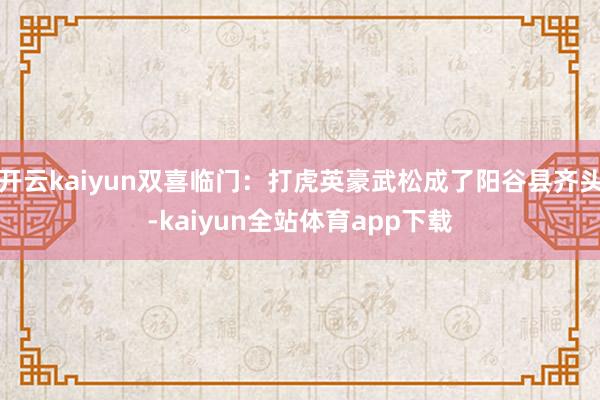 开云kaiyun双喜临门：打虎英豪武松成了阳谷县齐头-kaiyun全站体育app下载