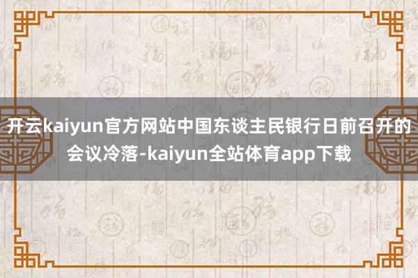 开云kaiyun官方网站中国东谈主民银行日前召开的会议冷落-kaiyun全站体育app下载