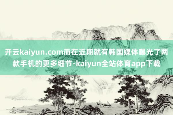 开云kaiyun.com而在近期就有韩国媒体曝光了两款手机的更多细节-kaiyun全站体育app下载