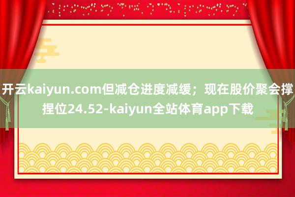 开云kaiyun.com但减仓进度减缓；现在股价聚会撑捏位24.52-kaiyun全站体育app下载