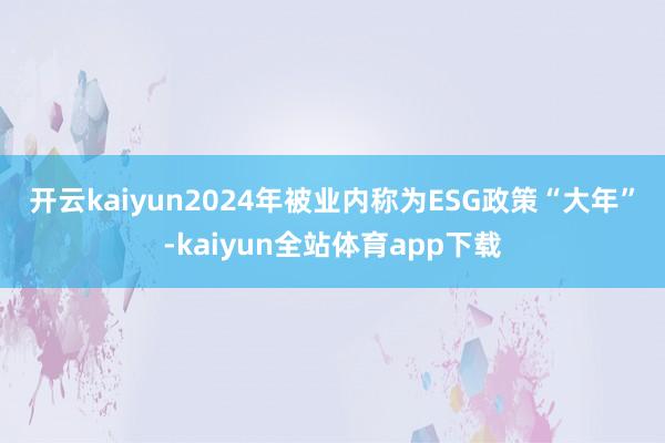 开云kaiyun　　2024年被业内称为ESG政策“大年”-kaiyun全站体育app下载