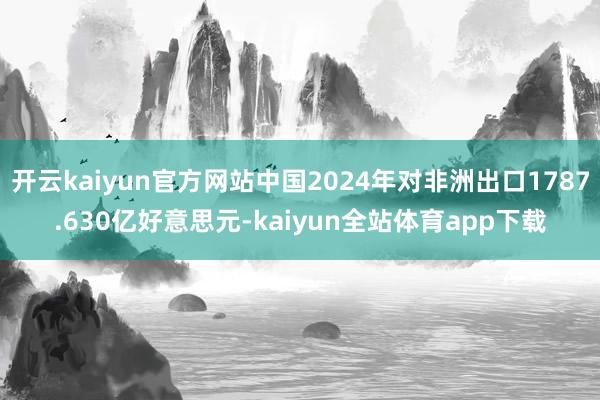 开云kaiyun官方网站中国2024年对非洲出口1787.630亿好意思元-kaiyun全站体育app下载