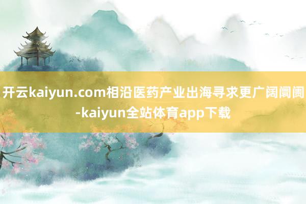 开云kaiyun.com相沿医药产业出海寻求更广阔阛阓-kaiyun全站体育app下载