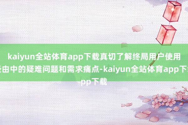 kaiyun全站体育app下载真切了解终局用户使用经由中的疑难问题和需求痛点-kaiyun全站体育app下载