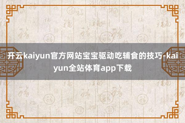 开云kaiyun官方网站宝宝驱动吃辅食的技巧-kaiyun全站体育app下载