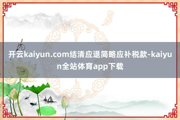 开云kaiyun.com结清应退简略应补税款-kaiyun全站体育app下载