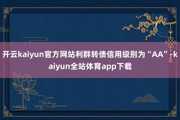 开云kaiyun官方网站利群转债信用级别为“AA”-kaiyun全站体育app下载