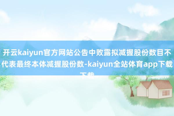 开云kaiyun官方网站公告中败露拟减握股份数目不代表最终本体减握股份数-kaiyun全站体育app下载