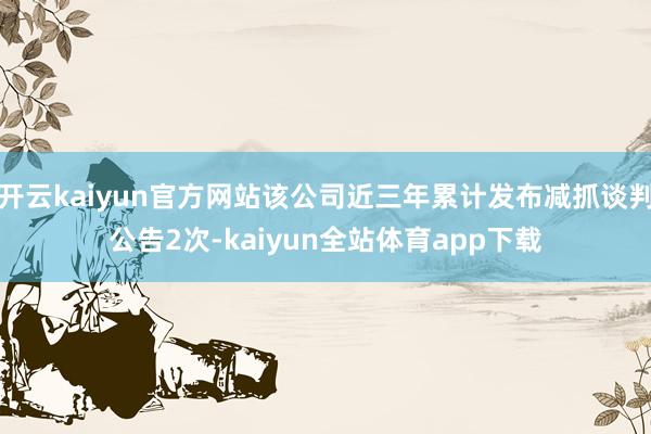 开云kaiyun官方网站该公司近三年累计发布减抓谈判公告2次-kaiyun全站体育app下载