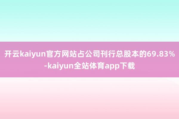 开云kaiyun官方网站占公司刊行总股本的69.83%-kaiyun全站体育app下载
