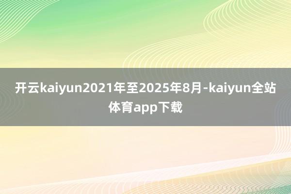 开云kaiyun2021年至2025年8月-kaiyun全站体育app下载