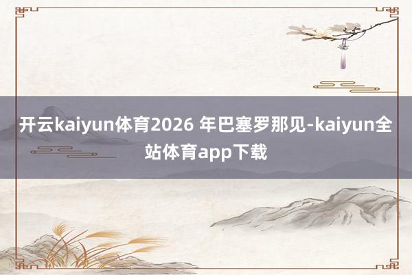 开云kaiyun体育2026 年巴塞罗那见-kaiyun全站体育app下载
