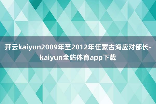 开云kaiyun2009年至2012年任蒙古海应对部长-kaiyun全站体育app下载