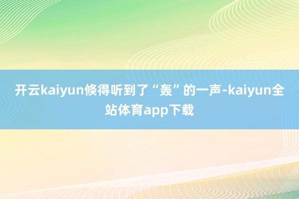 开云kaiyun倏得听到了“轰”的一声-kaiyun全站体育app下载
