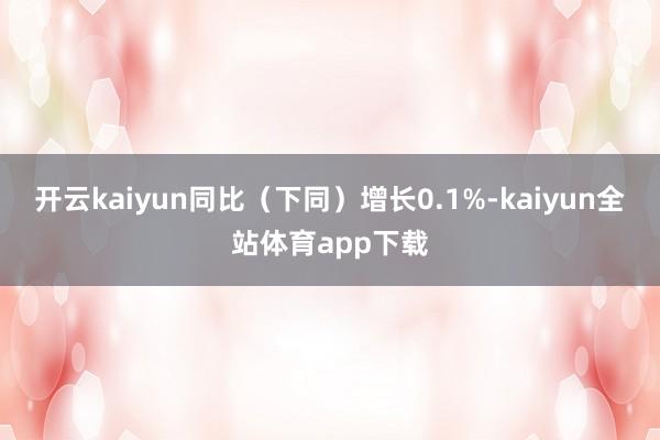开云kaiyun同比（下同）增长0.1%-kaiyun全站体育app下载