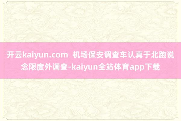 开云kaiyun.com  机场保安调查车认真于北跑说念限度外调查-kaiyun全站体育app下载