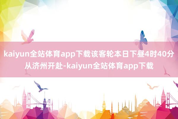 kaiyun全站体育app下载该客轮本日下昼4时40分从济州开赴-kaiyun全站体育app下载