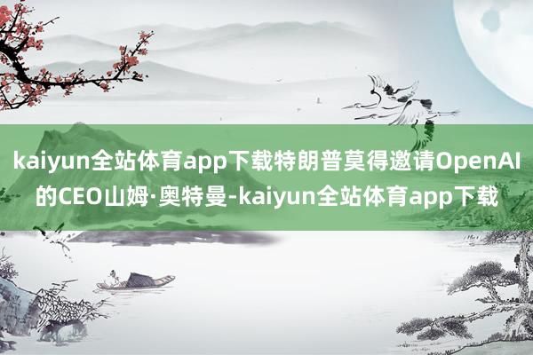 kaiyun全站体育app下载特朗普莫得邀请OpenAI的CEO山姆·奥特曼-kaiyun全站体育app下载