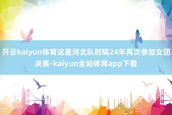 开云kaiyun体育这是河北队时隔24年再次参加女团决赛-kaiyun全站体育app下载