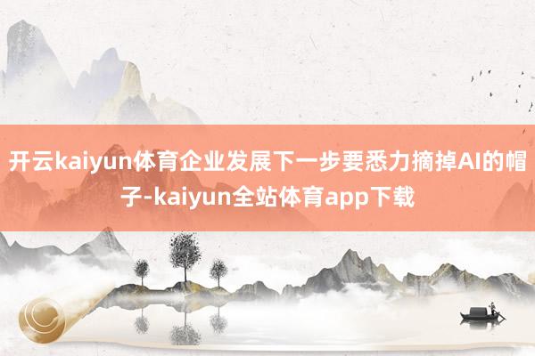 开云kaiyun体育企业发展下一步要悉力摘掉AI的帽子-kaiyun全站体育app下载