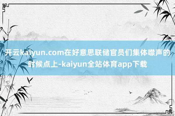 开云kaiyun.com　　在好意思联储官员们集体噤声的时候点上-kaiyun全站体育app下载