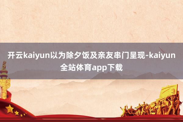 开云kaiyun以为除夕饭及亲友串门呈现-kaiyun全站体育app下载