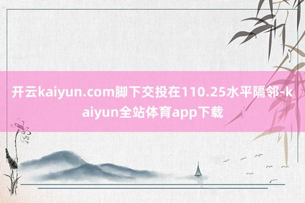 开云kaiyun.com脚下交投在110.25水平隔邻-kaiyun全站体育app下载