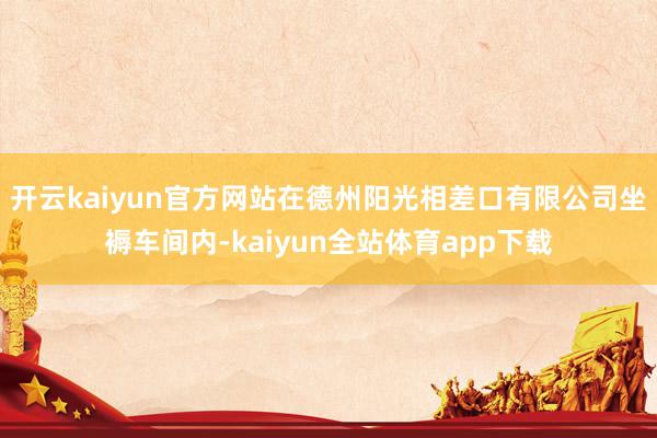 开云kaiyun官方网站在德州阳光相差口有限公司坐褥车间内-kaiyun全站体育app下载