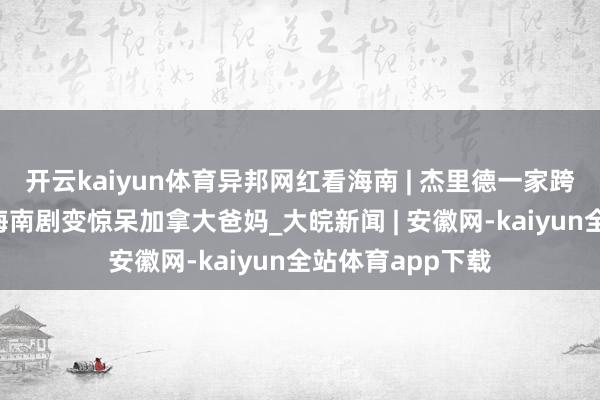 开云kaiyun体育异邦网红看海南 | 杰里德一家跨国“时光机”，海南剧变惊呆加拿大爸妈_大皖新闻 | 安徽网-kaiyun全站体育app下载